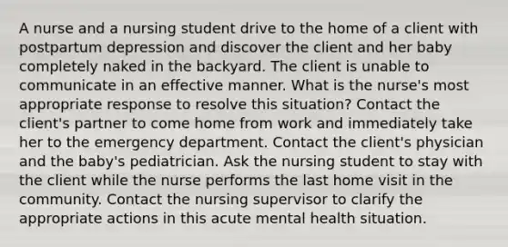 A nurse and a nursing student drive to the home of a client with postpartum depression and discover the client and her baby completely naked in the backyard. The client is unable to communicate in an effective manner. What is the nurse's most appropriate response to resolve this situation? Contact the client's partner to come home from work and immediately take her to the emergency department. Contact the client's physician and the baby's pediatrician. Ask the nursing student to stay with the client while the nurse performs the last home visit in the community. Contact the nursing supervisor to clarify the appropriate actions in this acute mental health situation.