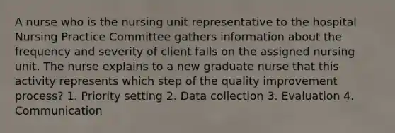 A nurse who is the nursing unit representative to the hospital Nursing Practice Committee gathers information about the frequency and severity of client falls on the assigned nursing unit. The nurse explains to a new graduate nurse that this activity represents which step of the quality improvement process? 1. Priority setting 2. Data collection 3. Evaluation 4. Communication