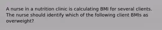 A nurse in a nutrition clinic is calculating BMI for several clients. The nurse should identify which of the following client BMIs as overweight?