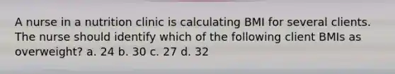 A nurse in a nutrition clinic is calculating BMI for several clients. The nurse should identify which of the following client BMIs as overweight? a. 24 b. 30 c. 27 d. 32