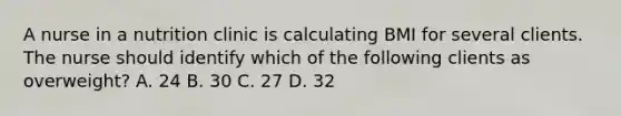 A nurse in a nutrition clinic is calculating BMI for several clients. The nurse should identify which of the following clients as overweight? A. 24 B. 30 C. 27 D. 32