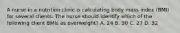 A nurse in a nutrition clinic is calculating body mass index (BMI) for several clients. The nurse should identify which of the following client BMls as overweight? A. 24 B. 30 C. 27 D. 32