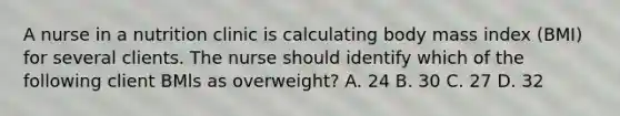 A nurse in a nutrition clinic is calculating body mass index (BMI) for several clients. The nurse should identify which of the following client BMls as overweight? A. 24 B. 30 C. 27 D. 32