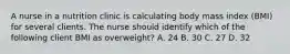 A nurse in a nutrition clinic is calculating body mass index (BMI) for several clients. The nurse should identify which of the following client BMI as overweight? A. 24 B. 30 C. 27 D. 32