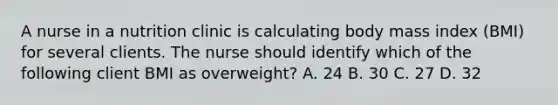 A nurse in a nutrition clinic is calculating body mass index (BMI) for several clients. The nurse should identify which of the following client BMI as overweight? A. 24 B. 30 C. 27 D. 32