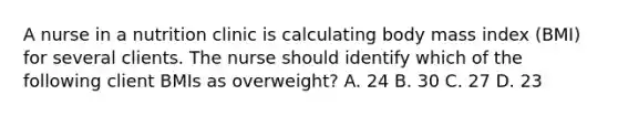 A nurse in a nutrition clinic is calculating body mass index (BMI) for several clients. The nurse should identify which of the following client BMIs as overweight? A. 24 B. 30 C. 27 D. 23