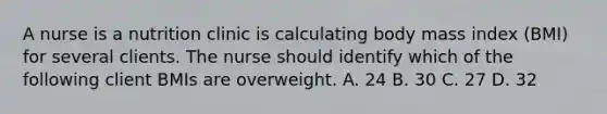 A nurse is a nutrition clinic is calculating body mass index (BMI) for several clients. The nurse should identify which of the following client BMIs are overweight. A. 24 B. 30 C. 27 D. 32