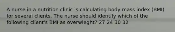 A nurse in a nutrition clinic is calculating body mass index (BMI) for several clients. The nurse should identify which of the following client's BMI as overwieght? 27 24 30 32