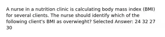 A nurse in a nutrition clinic is calculating body mass index (BMI) for several clients. The nurse should identify which of the following client's BMI as overwieght? Selected Answer: 24 32 27 30