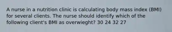 A nurse in a nutrition clinic is calculating body mass index (BMI) for several clients. The nurse should identify which of the following client's BMI as overwieght? 30 24 32 27