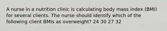 A nurse in a nutrition clinic is calculating body mass index (BMI) for several clients. The nurse should identify which of the following client BMIs as overweight? 24 30 27 32