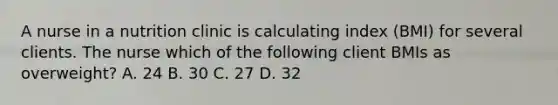 A nurse in a nutrition clinic is calculating index (BMI) for several clients. The nurse which of the following client BMIs as overweight? A. 24 B. 30 C. 27 D. 32