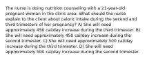 The nurse is doing nutrition counseling with a 21-year-old pregnant woman in the clinic area. What should the nurse explain to the client about caloric intake during the second and third trimesters of her pregnancy? A) She will need approximately 450 cal/day increase during the third trimester. B) She will need approximately 450 cal/day increase during the second trimester. C) She will need approximately 500 cal/day increase during the third trimester. D) She will need approximately 500 cal/day increase during the second trimester.