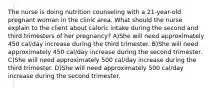 The nurse is doing nutrition counseling with a 21-year-old pregnant woman in the clinic area. What should the nurse explain to the client about caloric intake during the second and third trimesters of her pregnancy? A)She will need approximately 450 cal/day increase during the third trimester. B)She will need approximately 450 cal/day increase during the second trimester. C)She will need approximately 500 cal/day increase during the third trimester. D)She will need approximately 500 cal/day increase during the second trimester.