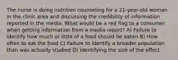 The nurse is doing nutrition counseling for a 21-year-old woman in the clinic area and discussing the credibility of information reported in the media. What would be a red flag to a consumer when getting information from a media report? A) Failure to identify how much or little of a food should be eaten B) How often to eat the food C) Failure to identify a broader population than was actually studied D) Identifying the size of the effect