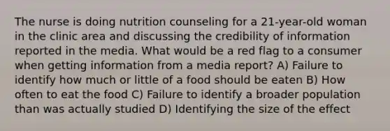 The nurse is doing nutrition counseling for a 21-year-old woman in the clinic area and discussing the credibility of information reported in the media. What would be a red flag to a consumer when getting information from a media report? A) Failure to identify how much or little of a food should be eaten B) How often to eat the food C) Failure to identify a broader population than was actually studied D) Identifying the size of the effect