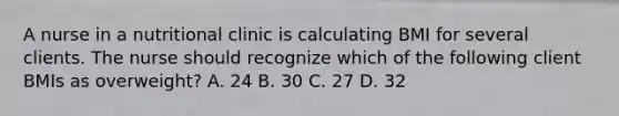 A nurse in a nutritional clinic is calculating BMI for several clients. The nurse should recognize which of the following client BMIs as overweight? A. 24 B. 30 C. 27 D. 32