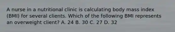 A nurse in a nutritional clinic is calculating body mass index (BMI) for several clients. Which of the following BMI represents an overweight client? A. 24 B. 30 C. 27 D. 32