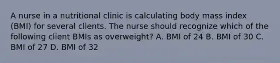 A nurse in a nutritional clinic is calculating body mass index (BMI) for several clients. The nurse should recognize which of the following client BMIs as overweight? A. BMI of 24 B. BMI of 30 C. BMI of 27 D. BMI of 32