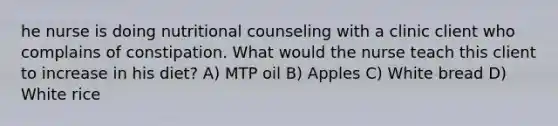 he nurse is doing nutritional counseling with a clinic client who complains of constipation. What would the nurse teach this client to increase in his diet? A) MTP oil B) Apples C) White bread D) White rice