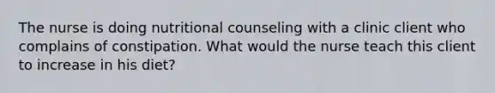 The nurse is doing nutritional counseling with a clinic client who complains of constipation. What would the nurse teach this client to increase in his diet?