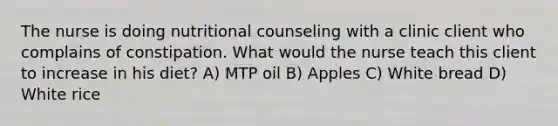 The nurse is doing nutritional counseling with a clinic client who complains of constipation. What would the nurse teach this client to increase in his diet? A) MTP oil B) Apples C) White bread D) White rice