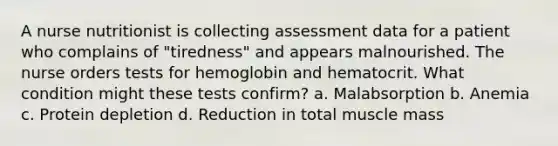 A nurse nutritionist is collecting assessment data for a patient who complains of "tiredness" and appears malnourished. The nurse orders tests for hemoglobin and hematocrit. What condition might these tests confirm? a. Malabsorption b. Anemia c. Protein depletion d. Reduction in total muscle mass