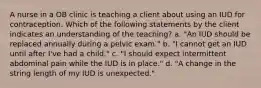 A nurse in a OB clinic is teaching a client about using an IUD for contraception. Which of the following statements by the client indicates an understanding of the teaching? a. "An IUD should be replaced annually during a pelvic exam." b. "I cannot get an IUD until after I've had a child." c. "I should expect intermittent abdominal pain while the IUD is in place." d. "A change in the string length of my IUD is unexpected."