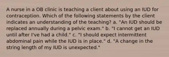 A nurse in a OB clinic is teaching a client about using an IUD for contraception. Which of the following statements by the client indicates an understanding of the teaching? a. "An IUD should be replaced annually during a pelvic exam." b. "I cannot get an IUD until after I've had a child." c. "I should expect intermittent abdominal pain while the IUD is in place." d. "A change in the string length of my IUD is unexpected."