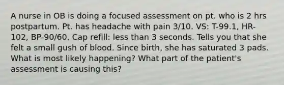 A nurse in OB is doing a focused assessment on pt. who is 2 hrs postpartum. Pt. has headache with pain 3/10. VS: T-99.1, HR-102, BP-90/60. Cap refill: less than 3 seconds. Tells you that she felt a small gush of blood. Since birth, she has saturated 3 pads. What is most likely happening? What part of the patient's assessment is causing this?