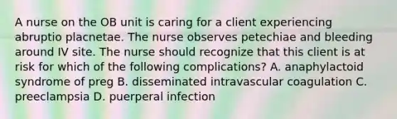 A nurse on the OB unit is caring for a client experiencing abruptio placnetae. The nurse observes petechiae and bleeding around IV site. The nurse should recognize that this client is at risk for which of the following complications? A. anaphylactoid syndrome of preg B. disseminated intravascular coagulation C. preeclampsia D. puerperal infection