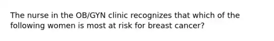 The nurse in the OB/GYN clinic recognizes that which of the following women is most at risk for breast cancer?