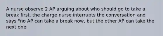 A nurse observe 2 AP arguing about who should go to take a break first, the charge nurse interrupts the conversation and says "no AP can take a break now, but the other AP can take the next one