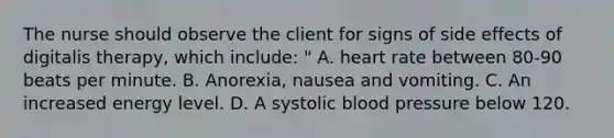 The nurse should observe the client for signs of side effects of digitalis therapy, which include: " A. heart rate between 80-90 beats per minute. B. Anorexia, nausea and vomiting. C. An increased energy level. D. A systolic blood pressure below 120.