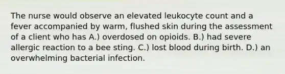 The nurse would observe an elevated leukocyte count and a fever accompanied by warm, flushed skin during the assessment of a client who has A.) overdosed on opioids. B.) had severe allergic reaction to a bee sting. C.) lost blood during birth. D.) an overwhelming bacterial infection.