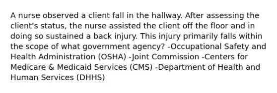 A nurse observed a client fall in the hallway. After assessing the client's status, the nurse assisted the client off the floor and in doing so sustained a back injury. This injury primarily falls within the scope of what government agency? -Occupational Safety and Health Administration (OSHA) -Joint Commission -Centers for Medicare & Medicaid Services (CMS) -Department of Health and Human Services (DHHS)