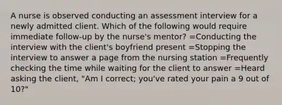 A nurse is observed conducting an assessment interview for a newly admitted client. Which of the following would require immediate follow-up by the nurse's mentor? =Conducting the interview with the client's boyfriend present =Stopping the interview to answer a page from the nursing station =Frequently checking the time while waiting for the client to answer =Heard asking the client, "Am I correct; you've rated your pain a 9 out of 10?"