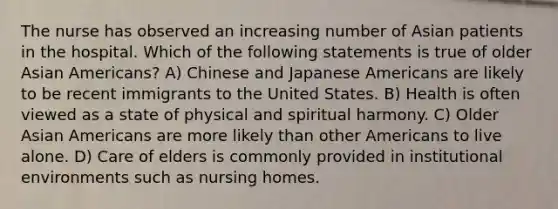 The nurse has observed an increasing number of Asian patients in the hospital. Which of the following statements is true of older Asian Americans? A) Chinese and Japanese Americans are likely to be recent immigrants to the United States. B) Health is often viewed as a state of physical and spiritual harmony. C) Older Asian Americans are more likely than other Americans to live alone. D) Care of elders is commonly provided in institutional environments such as nursing homes.