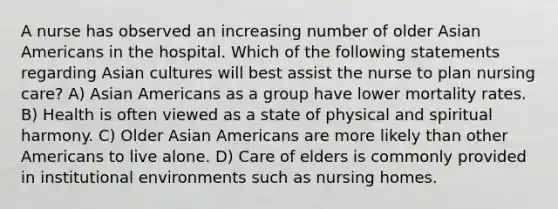 A nurse has observed an increasing number of older Asian Americans in the hospital. Which of the following statements regarding Asian cultures will best assist the nurse to plan nursing care? A) Asian Americans as a group have lower mortality rates. B) Health is often viewed as a state of physical and spiritual harmony. C) Older Asian Americans are more likely than other Americans to live alone. D) Care of elders is commonly provided in institutional environments such as nursing homes.