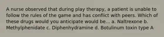 A nurse observed that during play therapy, a patient is unable to follow the rules of the game and has conflict with peers. Which of these drugs would you anticipate would be... a. Naltrexone b. Methylphenidate c. Diphenhydramine d. Botulinum toxin type A