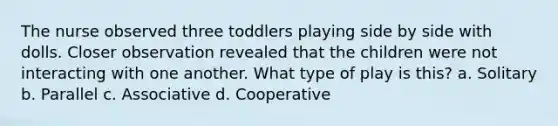 The nurse observed three toddlers playing side by side with dolls. Closer observation revealed that the children were not interacting with one another. What type of play is this? a. Solitary b. Parallel c. Associative d. Cooperative