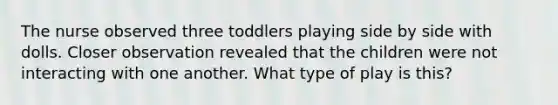 The nurse observed three toddlers playing side by side with dolls. Closer observation revealed that the children were not interacting with one another. What type of play is this?