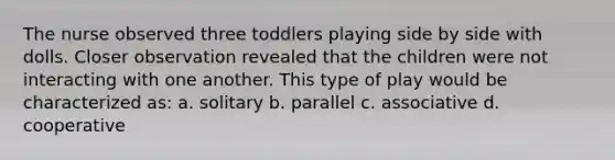 The nurse observed three toddlers playing side by side with dolls. Closer observation revealed that the children were not interacting with one another. This type of play would be characterized as: a. solitary b. parallel c. associative d. cooperative