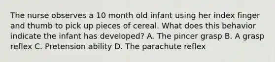 The nurse observes a 10 month old infant using her index finger and thumb to pick up pieces of cereal. What does this behavior indicate the infant has developed? A. The pincer grasp B. A grasp reflex C. Pretension ability D. The parachute reflex