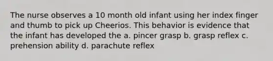 The nurse observes a 10 month old infant using her index finger and thumb to pick up Cheerios. This behavior is evidence that the infant has developed the a. pincer grasp b. grasp reflex c. prehension ability d. parachute reflex