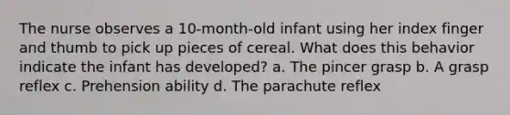 The nurse observes a 10-month-old infant using her index finger and thumb to pick up pieces of cereal. What does this behavior indicate the infant has developed? a. The pincer grasp b. A grasp reflex c. Prehension ability d. The parachute reflex