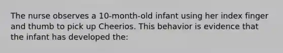 The nurse observes a 10-month-old infant using her index finger and thumb to pick up Cheerios. This behavior is evidence that the infant has developed the: