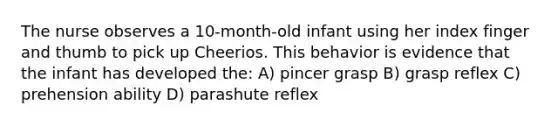 The nurse observes a 10-month-old infant using her index finger and thumb to pick up Cheerios. This behavior is evidence that the infant has developed the: A) pincer grasp B) grasp reflex C) prehension ability D) parashute reflex