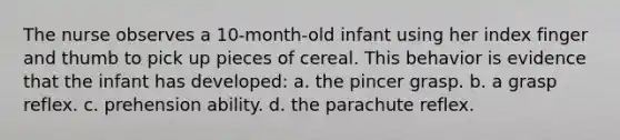 The nurse observes a 10-month-old infant using her index finger and thumb to pick up pieces of cereal. This behavior is evidence that the infant has developed: a. the pincer grasp. b. a grasp reflex. c. prehension ability. d. the parachute reflex.