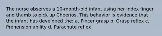 The nurse observes a 10-month-old infant using her index finger and thumb to pick up Cheerios. This behavior is evidence that the infant has developed the: a. Pincer grasp b. Grasp reflex c. Prehension ability d. Parachute reflex